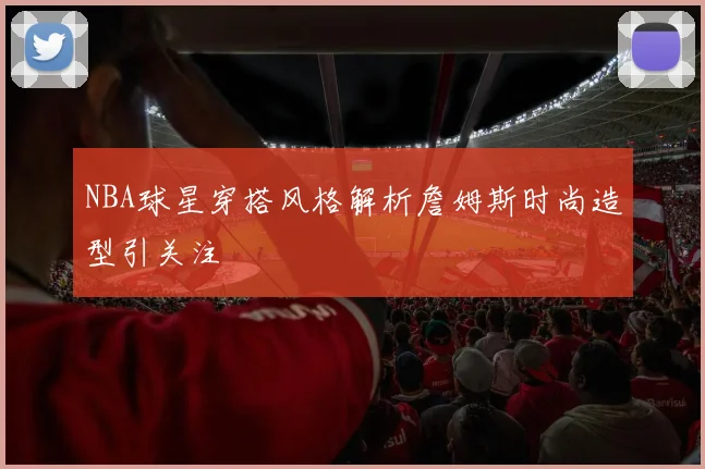 NBA球星穿搭风格解析詹姆斯时尚造型引关注
