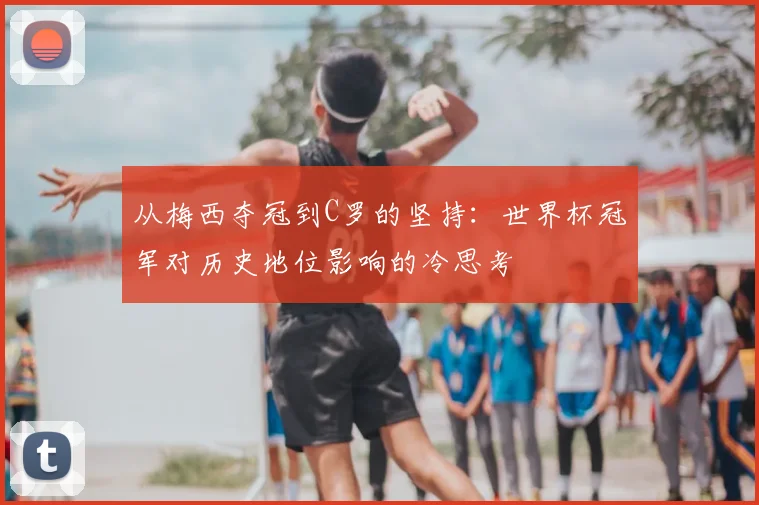 从梅西夺冠到C罗的坚持:世界杯冠军对历史地位影响的冷思考