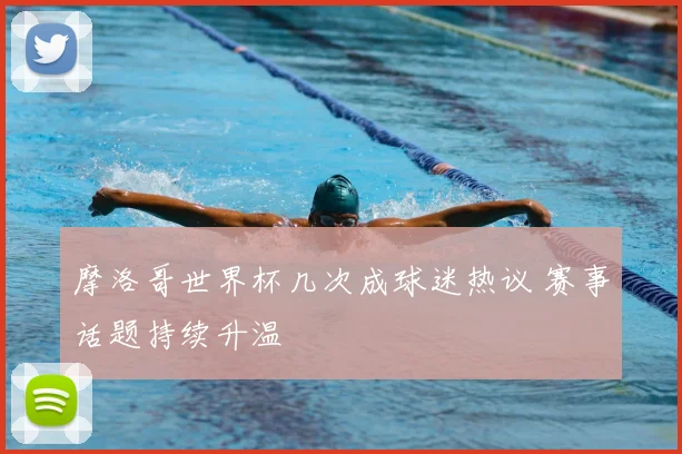 摩洛哥世界杯几次成球迷热议 赛事话题持续升温