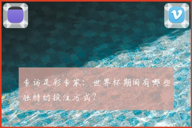 专访足彩专家:世界杯期间有哪些独特的投注方式?