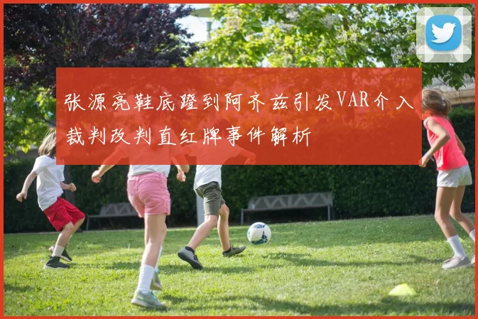 张源亮鞋底蹬到阿齐兹引发VAR介入裁判改判直红牌事件解析