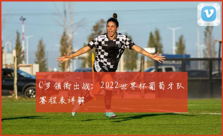C罗领衔出战:2022世界杯葡萄牙队赛程表详解