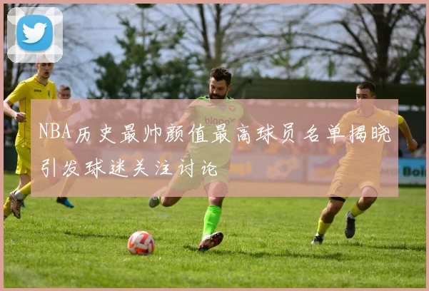 NBA历史最帅颜值最高球员名单揭晓引发球迷关注讨论