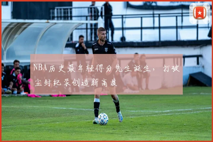 NBA历史最年轻得分先生诞生,打破尘封纪录创造新高度