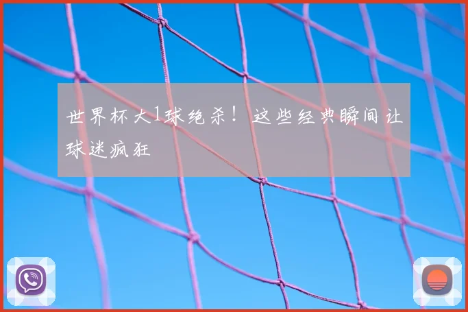 世界杯大1球绝杀！这些经典瞬间让球迷疯狂