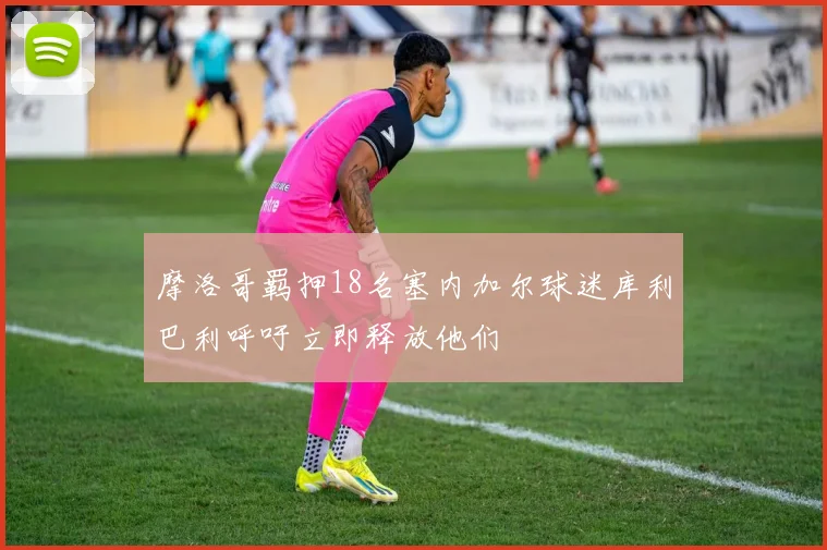 摩洛哥羁押18名塞内加尔球迷库利巴利呼吁立即释放他们