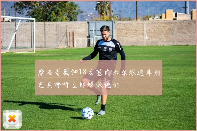 摩洛哥羁押18名塞内加尔球迷库利巴利呼吁立即释放他们