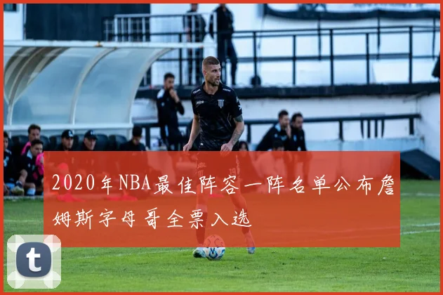 2020年NBA最佳阵容一阵名单公布詹姆斯字母哥全票入选