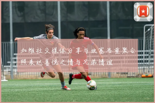 加维社交媒体分享与坎塞洛重聚合照表达喜悦之情与兄弟情谊