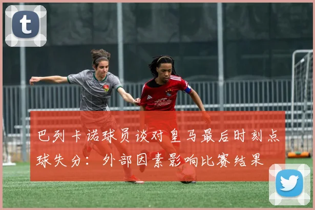 巴列卡诺球员谈对皇马最后时刻点球失分：外部因素影响比赛结果