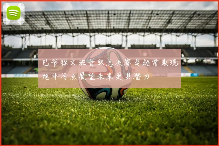 巴爷称文班晋级总决赛是超常表现绝非污点展望未来更具潜力