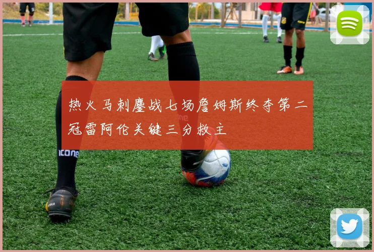 热火马刺鏖战七场詹姆斯终夺第二冠雷阿伦关键三分救主