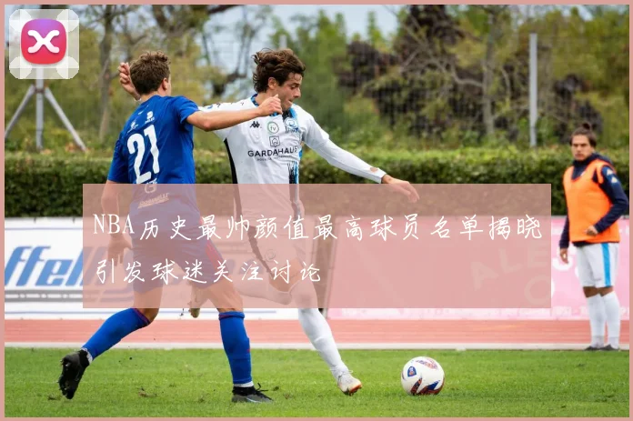 NBA历史最帅颜值最高球员名单揭晓引发球迷关注讨论