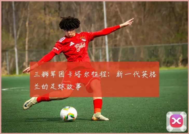 三狮军团卡塔尔征程:新一代英格兰的足球故事